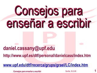 Consejos para
enseñar a escribir
daniel.cassany@upf.edu
http://www.upf.es/dtf/personal/danielcass/index.htm
www.upf.edu/dtf/recerca/grups/grael/LC/index.htm
Consejos para enseñar a escribir

Sevilla, 30-3-06

1

 