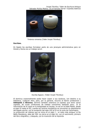 Incipit Titivillus. Taller de Escritura Antigua
Salvador Muñoz Molina. I.E.S Francesc Ferrer i Guàrdia.Valencia
Tinteros romanos (Taller Incipit Titivillus)
Escribas.
En Egipto los escribas formaban parte de una jerarquía administrativa pero en
Grecia y Roma era un trabajo servil.
Escriba Egipcio (Taller Incipit Titivillus)
El dominus ocasionalmente podía hacer copiar a sus esclavos, con destino a su
biblioteca, cualquier libro, pero, por lo general, recurría al librero profesional (
bibliopola o librarius, término también extensivo al copista) que tenía varios
copistas, de cuyas condiciones de trabajo conocemos bastante poco.. Si la
información de la copia en la Antigüedad es escasa, no así en la Edad Media, desde
el siglo VI hasta el XII, cuando los centros monásticos se convierten en depositarios
del legado escrito, con la excepción del siglo VIII al IX en la corte de Carlomagno.
La producción de códices que se inicia en el siglo I – el resto más antiguo, el De
Bellis Macedonis, data del 100- se cierra en el siglo XV, con el nacimiento, primero
del libro xilográfico, y después, con la invención de la imprenta
17
 