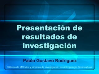 Presentación de
         resultados de
         investigación
              Pablo Gustavo Rodríguez
Cátedra de Métodos y técnicas de investigación en Antropología Sociocultural
 