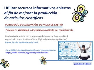 Utilizar recursos informativos abiertos
al fin de mejorar la producción
de artículos científicos
Realizado durante la tercera semana del curso de Coursera 2013
organizado por el Instituto Tecnológico de Monterrey (México)
Roma, 20 de Septiembre de 2013
PORTAFOLIO DE EVALUACIÓN DE PAOLA DE CASTRO
Curso MOOC - Innovación educativa con recursos abiertos
https://www.coursera.org/course/innovacionrea
paola.decastro@iss.it
Práctica 3: Visibilidad y diseminación abierta del conocimiento
 