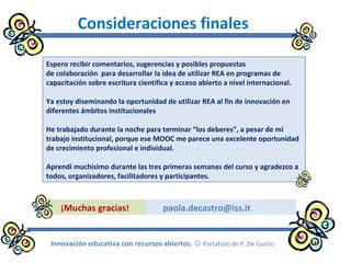 paola.decastro@iss.it
Consideraciones finales
Espero recibir comentarios, sugerencias y posibles propuestas
de colaboración para desarrollar la idea de utilizar REA en programas de
capacitación sobre escritura científica y acceso abierto a nivel internacional.
Ya estoy diseminando la oportunidad de utilizar REA al fin de innovación en
diferentes ámbitos institucionales
He trabajado durante la noche para terminar “los deberes”, a pesar de mi
trabajo institucional, porque ese MOOC me parece una excelente oportunidad
de crecimiento profesional e individual.
Aprendí muchisimo durante las tres primeras semanas del curso y agradezco a
todos, organizadores, facilitadores y participantes.
¡Muchas gracias!
Innovación educativa con recursos abiertos.  Portafolio de P. De Castro
 