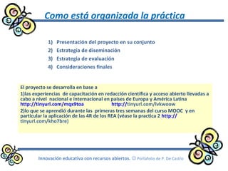 Como está organizada la práctica
El proyecto se desarrolla en base a
1)las experiencias de capacitación en redacción científica y acceso abierto llevadas a
cabo a nivel nacional e internacional en países de Europa y América Latina
http://tinyurl.com/mqx9toa http://tinyurl.com/lvkwoow
2)lo que se aprendió durante las primeras tres semanas del curso MOOC y en
particular la aplicación de las 4R de los REA (véase la practica 2 http://
tinyurl.com/kho7bre)
1) Presentación del proyecto en su conjunto
2) Estrategia de diseminación
3) Estrategia de evaluación
4) Consideraciones finales
Innovación educativa con recursos abiertos.  Portafolio de P. De Castro
 