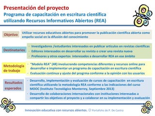 Presentación del proyecto
Programa de capacitación en escritura científica
utilizando Recursos Informativos Abiertos (REA)
Utilizar recursos educativos abiertos para promover la publicación científica abierta como
empeño social en la difusión del conocimiento
- Investigadores /estudiantes interesados en publicar artículos en revistas científicas
- Editores interesados en desarrollar su revista o crear una revista nueva
- Profesores y otros expertos interesados a desarrollar REA en ese ámbito
- “Modelo REA” (4R) involucrando competencias diferentes y recursos online para
desarrollar e implementar un programa de capacitación en escritura científica
- Evaluación continua y ajuste del progrma conforme a la opinión con los usuarios
- Desarrollo, implementación y evaluación de cursos de capacitación en escritura
científica utilizando la metodología REA conforme a las indicaciones del curso
MOOC (Instituto Tecnológico Monterrey, Septiembre 2013)
- Desarrollo de colaboraciones internacionales con instituciones interesadas a
compartir los objetivos el proyecto y a colaborar en su implementación y evaluación
Objetivo
Destinatarios
Metodología
de trabajo
Resultados
esperados
Innovación educativa con recursos abiertos.  Portafolio de P. De Castro
 