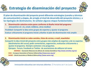 Estrategia de diseminación del proyecto
El plan de diseminación del proyecto prevé diferente estrategias (canales y técnicas
de comunicación) y etapas, de arreglo al nivel de desarrollo del proyecto mismo y a
las tipologías de destinatarios. Se señalan algunas etapas fundamentales:
Innovación educativa con recursos abiertos.  Portafolio de P. De Castro
1. Diseminación selectiva entre pares conforme al diseño inicial del programa
(encuentros vis vis, email, teléfono, otros medios)
Finalidad: Compartir la idea entre grupos de expertos y ajustar el programa
Evaluar críticamente el programa inicial y diseñar el plan de diseminación más amplio
2. Diseminación inicial en redes sociales, listas de correo, e-mail, newsletter
Compartir la idea inicial del proyecto entre grupos más amplios de expertos y de no expertos
(destinatarios del curso); pedir comentarios, sugerencias, evaluarlas críticamente y
ajustar el programa. Siempre contestar a las preguntas.
Ejempos: Forum, Facebook or Twitter de asociaciones de editores tal como
AMERBAC – Asociación Mexicana de editores de revistas biomédicas http://www.amerbac.org.mx/
EASE – European Association of Science Editorsvhttp://www.ease.org.uk/
WAME – World Association of Medical Editorsvhttp://www.wame.org/
 