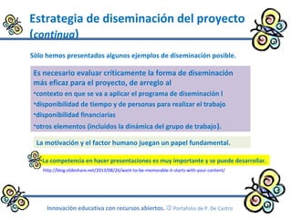 Estrategia de diseminación del proyecto
(continua)
Innovación educativa con recursos abiertos.  Portafolio de P. De Castro
Es necesario evaluar críticamente la forma de diseminación
más eficaz para el proyecto, de arreglo al
•contexto en que se va a aplicar el programa de diseminación l
•disponibilidad de tiempo y de personas para realizar el trabajo
•disponibilidad financiarías
•otros elementos (incluidos la dinámica del grupo de trabajo).
Sòlo hemos presentados algunos ejemplos de diseminación posible.
La motivación y el factor humano juegan un papel fundamental.
http://blog.slideshare.net/2013/08/26/want-to-be-memorable-it-starts-with-your-content/
La competencia en hacer presentaciones es muy importante y se puede desarrollar.
 