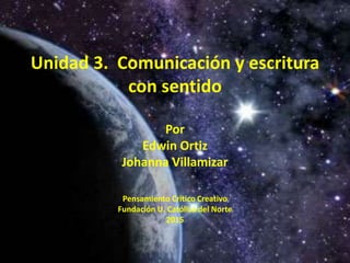 Unidad 3. Comunicación y escritura
con sentido
Por
Edwin Ortiz
Johanna Villamizar
Pensamiento Critico Creativo
Fundación U. Católica del Norte
2015
 