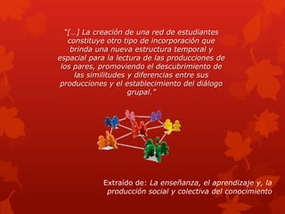 “[…] La creación de una red de estudiantes
   constituye otro tipo de incorporación que
    brinda una nueva estructura temporal y
espacial para la lectura de las producciones de
 los pares, promoviendo el descubrimiento de
     las similitudes y diferencias entre sus
 producciones y el establecimiento del diálogo
                     grupal.”




            Extraído de: La enseñanza, el aprendizaje y, la
             producción social y colectiva del conocimiento
 