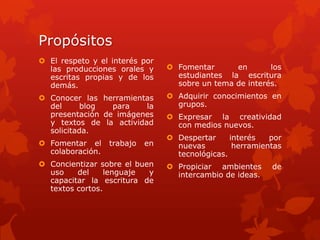 Propósitos
 El respeto y el interés por
  las producciones orales y       Fomentar      en       los
  escritas propias y de los        estudiantes la escritura
  demás.                           sobre un tema de interés.
 Conocer las herramientas        Adquirir conocimientos en
  del      blog  para    la        grupos.
  presentación de imágenes        Expresar la creatividad
  y textos de la actividad         con medios nuevos.
  solicitada.
                                  Despertar     interés   por
 Fomentar el     trabajo   en     nuevas         herramientas
  colaboración.                    tecnológicas.
 Concientizar sobre el buen      Propiciar ambientes     de
  uso    del     lenguaje  y       intercambio de ideas.
  capacitar la escritura de
  textos cortos.
 