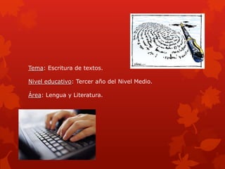Tema: Escritura de textos.

Nivel educativo: Tercer año del Nivel Medio.

Área: Lengua y Literatura.
 