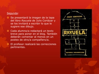 Segunda:
 Se presentará la imagen de la tapa
  del libro Rayuela de Julio Cortázar y
  se los invitará a escribir lo que le
  sugiere ese dibujo.
 Cada alumno/a redactará un texto
  breve para poner en el blog. También
  deberán comentar al menos en un
  posteo de otro/a compañero/a.
 El profesor realizará las correcciones
  pertinentes.
 