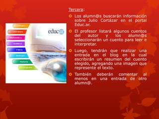 Tercera:
 Los alumn@s buscarán información
  sobre Julio Cortázar en el portal
  Educ.ar.
 El profesor listará algunos cuentos
  del    autor    y    los   alumn@s
  seleccionarán un cuento para leer e
  interpretar.
 Luego, tendrán que realizar una
  entrada en el blog en la cual
  escribirán un resumen del cuento
  elegido, agregando una imagen que
  represente el texto.
 También deberán comentar al
  menos en una entrada de otro
  alumn@.
 