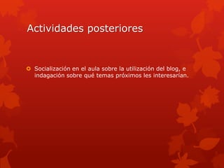 Actividades posteriores


 Socialización en el aula sobre la utilización del blog, e
  indagación sobre qué temas próximos les interesarían.
 