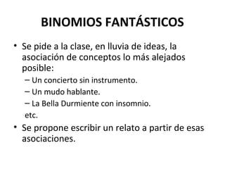 BINOMIOS FANTÁSTICOS
• Se pide a la clase, en lluvia de ideas, la
asociación de conceptos lo más alejados
posible:
– Un concierto sin instrumento.
– Un mudo hablante.
– La Bella Durmiente con insomnio.
etc.
• Se propone escribir un relato a partir de esas
asociaciones.
 