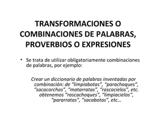 TRANSFORMACIONES O
COMBINACIONES DE PALABRAS,
PROVERBIOS O EXPRESIONES
• Se trata de utilizar obligatoriamente combinaciones
de palabras, por ejemplo:
Crear un diccionario de palabras inventadas por
combinación: de “limpiabotas”, “parachoques”,
“sacacorchos”, “matarratas”, “rascacielos”, etc.
obtenemos “rascachoques”, “limpiacielos”,
“pararratas”, “sacabotas”, etc...
 
