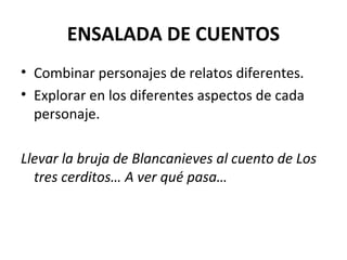 ENSALADA DE CUENTOS
• Combinar personajes de relatos diferentes.
• Explorar en los diferentes aspectos de cada
personaje.
Llevar la bruja de Blancanieves al cuento de Los
tres cerditos… A ver qué pasa…
 