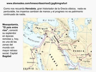 Como nos recuerda  Herodoto , gran historiador de la Grecia clásica,  nada es perdurable, los imperios cambian de manos y el progreso no es patrimonio continuado de nadie. www.diomedes.com/hmescribasiriosG.jpg&imgrefurl Mesopotamia, "El país entre ríos",  conoció su esplendor en épocas remotas y, hoy, es una de las zonas del mundo con mayor retraso social. Capital  Bagdad 