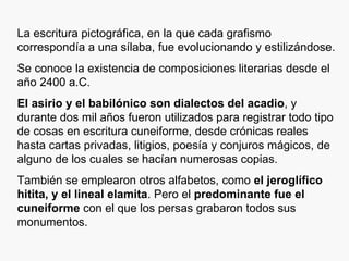La escritura pictográfica, en la que cada grafismo correspondía a una sílaba, fue evolucionando y estilizándose. Se conoce la existencia de composiciones literarias desde el año 2400 a.C. El asirio y el babilónico son dialectos del acadio , y durante dos mil años fueron utilizados para registrar todo tipo de cosas en escritura cuneiforme, desde crónicas reales hasta cartas privadas, litigios, poesía y conjuros mágicos, de alguno de los cuales se hacían numerosas copias. También se emplearon otros alfabetos, como  el jeroglífico hitita, y el lineal elamita . Pero el  predominante fue el cuneiforme  con el que los persas grabaron todos sus monumentos. 