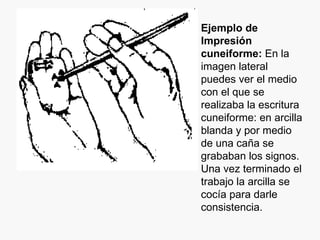 Ejemplo de Impresión cuneiforme:  En la imagen lateral puedes ver el medio con el que se realizaba la escritura cuneiforme: en arcilla blanda y por medio de una caña se grababan los signos. Una vez terminado el trabajo la arcilla se cocía para darle consistencia.  