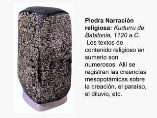 Piedra Narración religiosa:   Kudurru de Babilonia, 1120 a.C. Los textos de contenido religioso en sumerio son numerosos. Allí se registran las creencias mesopotámicas sobre la creación, el paraíso, el diluvio, etc. 