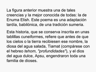 La figura anterior muestra una de tales creencias y la mejor conocida de todas: la de Enuma Elish. Este poema es una adaptación tardía, babilónica, de una tradición sumeria. Esta historia, que se conserva inscrita en unas tablillas cuneiformes, refiere que antes de que los cielos o la tierra recibiesen ese nombre, la diosa del agua salada, Tiamat (compárese con el hebreo  tehom ,  "profundidades" ), y el dios del agua dulce, Apsu, engendraron toda una familia de dioses. 