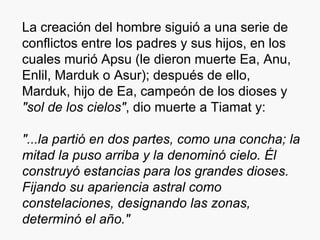 La creación del hombre siguió a una serie de conflictos entre los padres y sus hijos, en los cuales murió Apsu (le dieron muerte Ea, Anu, Enlil, Marduk o Asur); después de ello, Marduk, hijo de Ea, campeón de los dioses y  "sol de los cielos" , dio muerte a Tiamat y: "...la partió en dos partes, como una concha; la mitad la puso arriba y la denominó cielo. Él construyó estancias para los grandes dioses. Fijando su apariencia astral como constelaciones, designando las zonas, determinó el año." 