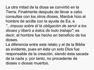 La otra mitad de la diosa se convirtió en la Tierra. Finalmente después de llevar a cabo consultas con los otros dioses, Marduk hizo al hombre de arcilla con la ayuda de Ea, e  "...impuso sobre él la obligación de servir a los dioses y liberó a éstos de todo trabajo" ; es decir, el hombre fue hecho en beneficio de los dioses. La diferencia entre este relato y el de la Biblia es evidente, pues en ésta un solo Dios fue responsable de la creación, siendo ésta sacada de la nada y, por tanto, no procedente de dioses o diosas muertos. 