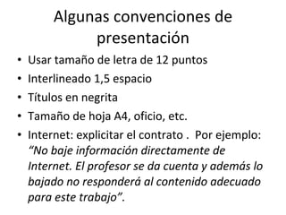 Algunas convenciones de presentación Usar tamaño de letra de 12 puntos Interlineado 1,5 espacio Títulos en negrita Tamaño de hoja A4, oficio, etc. Internet: explicitar el contrato .  Por ejemplo:  “No baje información directamente de Internet. El profesor se da cuenta y además lo bajado no responderá al contenido adecuado para este trabajo”. 