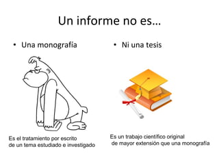 Un informe no es… Una monografía Ni una tesis Es el tratamiento por escrito  de un tema estudiado e investigado Es un trabajo científico original de mayor extensión que una monografía 