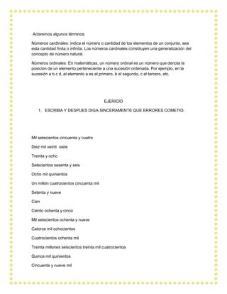 Aclaremos algunos términos: 
Números cardinales: indica el número o cantidad de los elementos de un conjunto, sea esta cantidad finita o infinita. Los números cardinales constituyen una generalización del concepto de número natural. 
Números ordinales: En matemáticas, un número ordinal es un número que denota la posición de un elemento perteneciente a una sucesión ordenada. Por ejemplo, en la sucesión a b c d, el elemento a es el primero, b el segundo, c el tercero, etc. 
EJERICIO 
1. ESCRIBA Y DESPUES DIGA SINCERAMENTE QUE ERRORES COMETIO. 
Mil setecientos cincuenta y cuatro 
Diez mil veinti siete 
Treinta y ocho 
Setecientos sesenta y seis 
Ocho mil quinientos 
Un millón cuatrocientos cincuenta mil 
Setenta y nueve 
Cien 
Ciento ochenta y cinco 
Mil setecientos ochenta y nueve 
Catorce mil ochocientos 
Cuatrocientos ochenta mil 
Treinta millones seiscientos treinta mil cuatrocientos 
Quince mil quinientos 
Cincuenta y nueve mil  