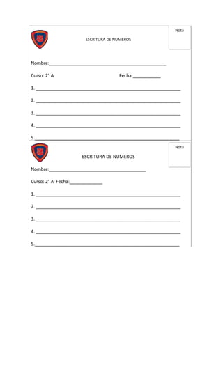 ESCRITURA DE NUMEROS
Nombre:______________________________________________
Curso: 2° A Fecha:___________
1. _________________________________________________________
2. _________________________________________________________
3. _________________________________________________________
4. _________________________________________________________
5._________________________________________________________
ESCRITURA DE NUMEROS
Nombre:______________________________________
Curso: 2° A Fecha:_____________
1. _________________________________________________________
2. _________________________________________________________
3. _________________________________________________________
4. _________________________________________________________
5._________________________________________________________
Nota
Nota
 