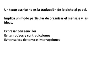 Un texto escrito no es la traducción de lo dicho al papel.

Implica un modo particular de organizar el mensaje y las
ideas.

Expresar con sencillez
Evitar rodeos y contradicciones
Evitar saltos de tema e interrupciones
 