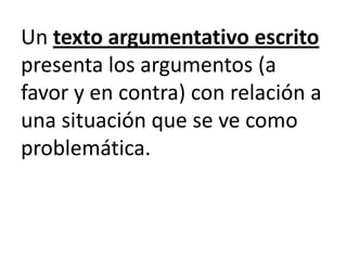 Un texto argumentativo escrito
presenta los argumentos (a
favor y en contra) con relación a
una situación que se ve como
problemática.
 