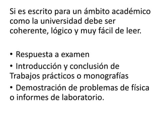 Si es escrito para un ámbito académico
como la universidad debe ser
coherente, lógico y muy fácil de leer.

• Respuesta a examen
• Introducción y conclusión de
Trabajos prácticos o monografías
• Demostración de problemas de física
o informes de laboratorio.
 