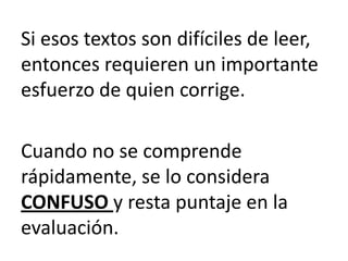 Si esos textos son difíciles de leer,
entonces requieren un importante
esfuerzo de quien corrige.

Cuando no se comprende
rápidamente, se lo considera
CONFUSO y resta puntaje en la
evaluación.
 