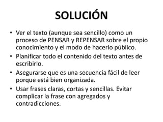 SOLUCIÓN
• Ver el texto (aunque sea sencillo) como un
  proceso de PENSAR y REPENSAR sobre el propio
  conocimiento y el modo de hacerlo público.
• Planificar todo el contenido del texto antes de
  escribirlo.
• Asegurarse que es una secuencia fácil de leer
  porque está bien organizada.
• Usar frases claras, cortas y sencillas. Evitar
  complicar la frase con agregados y
  contradicciones.
 