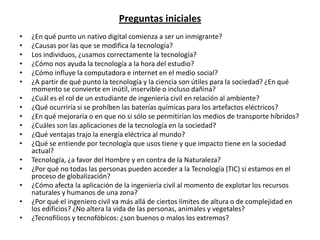 Preguntas iniciales
•   ¿En qué punto un nativo digital comienza a ser un inmigrante?
•   ¿Causas por las que se modifica la tecnología?
•   Los individuos, ¿usamos correctamente la tecnología?
•   ¿Cómo nos ayuda la tecnología a la hora del estudio?
•   ¿Cómo influye la computadora e internet en el medio social?
•   ¿A partir de qué punto la tecnología y la ciencia son útiles para la sociedad? ¿En qué
    momento se convierte en inútil, inservible o incluso dañina?
•   ¿Cuál es el rol de un estudiante de ingeniería civil en relación al ambiente?
•   ¿Qué ocurriría si se prohíben las baterías químicas para los artefactos eléctricos?
•   ¿En qué mejoraría o en que no si sólo se permitirían los medios de transporte híbridos?
•   ¿Cuáles son las aplicaciones de la tecnología en la sociedad?
•   ¿Qué ventajas trajo la energía eléctrica al mundo?
•   ¿Qué se entiende por tecnología que usos tiene y que impacto tiene en la sociedad
    actual?
•   Tecnología, ¿a favor del Hombre y en contra de la Naturaleza?
•   ¿Por qué no todas las personas pueden acceder a la Tecnología (TIC) si estamos en el
    proceso de globalización?
•   ¿Cómo afecta la aplicación de la ingeniería civil al momento de explotar los recursos
    naturales y humanos de una zona?
•   ¿Por qué el ingeniero civil va más allá de ciertos límites de altura o de complejidad en
    los edificios? ¿No altera la vida de las personas, animales y vegetales?
•   ¿Tecnofilicos y tecnofóbicos: ¿son buenos o malos los extremos?
 