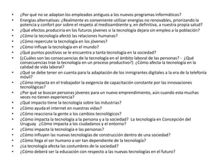 •   ¿Por qué no se adaptan los empleados antiguos a los nuevos programas informáticos?
•   Energías alternativas: ¿Realmente es conveniente utilizar energías no renovables, priorizando la
    potencia y confort por sobre el respeto al medioambiente y, en definitiva, a nuestra propia salud?
•   ¿Qué efectos produciría en los futuros jóvenes si la tecnología dejara sin empleo a la población?
•   ¿Cómo la tecnología afectó las relaciones humanas?
•   ¿Cómo repercute la tecnología en los jóvenes?
•   ¿Cómo influye la tecnología en el mundo?
•   ¿Qué puntos positivos se le encuentra a tanta tecnología en la sociedad?
•   (¿Cuáles son las consecuencias de la tecnología en el ámbito laboral de las personas? - ¿Qué
    consecuencias trae la tecnología en un proceso productivo?) ¿Cómo afecta la tecnología en la
    calidad de vida laboral?
•   ¿Qué se debe tener en cuenta para la adaptación de los inmigrantes digitales a la era de la telefonía
    móvil?
•   ¿Cómo impacta en el trabajador la exigencia de capacitación constante por las innovaciones
    tecnológicas?
•   ¿Por qué se buscan personas jóvenes para un nuevo emprendimiento, aún cuando esta muchas
    veces no tienen experiencia?
•   ¿Qué impacto tiene la tecnología sobre las industrias?
•   ¿Cómo ayuda el internet en nuestras vidas?
•   ¿Cómo reacciona la gente a los cambios tecnológicos?
•   ¿Cómo impacta la tecnología a la persona y a la sociedad? La tecnología en Concepción del
    Uruguay ¿Cómo impacta a los ciudadanos y el entorno?
•   ¿Cómo impacta la tecnología e las personas?
•   ¿Cómo influyen las nuevas tecnologías de construcción dentro de una sociedad?
•   ¿Cómo llega el ser humano a ser tan dependiente de la tecnología?
•   ¿La tecnología afecta las costumbres de la sociedad?
•   ¿Cómo deberá ser la educación con respecto a las nuevas tecnologías en el futuro?
 