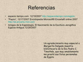 Referencias espacio tiempo.com 12/18/2007 http://espaciotiempo.com/egipto “ Papiro”, 12/17/2007 Enciclopedia Microsoft® Encarta® online 2007 http://es.encarta.msn.com Amigos de la Egiptología, El Nacimiento de la Escritura Jeroglífica Egipcia Antigua.12/28/2007 Un agradecimiento muy especial a Margarita Delgado maestra bibliotecaria de la Esc.Pedro C. Timothée, que muy amablemente me prestó sus fotos personales de Egipto.