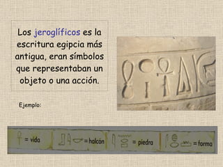 Los jeroglíficos es la escritura egipcia más antigua, eran símbolos que representaban un objeto o una acción. Ejemplo: