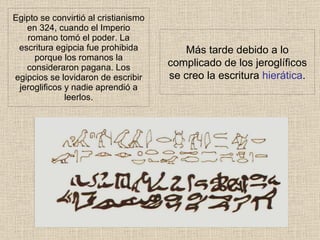 Egipto se convirtió al cristianismo en 324, cuando el Imperio romano tomó el poder. La escritura egipcia fue prohibida porque los romanos la consideraron pagana. Los egipcios se lovidaron de escribir jeroglificos y nadie aprendió a leerlos. Más tarde debido a lo complicado de los jeroglíficos se creo la escritura hierática .