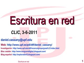 [email_address] Web:  http://www.upf.es/pdi/dtf/daniel_cassany/ Investigación:  http://www.upf.edu/dtf/recerca/grups/grael/LC/index.html Bloc catalán:  http://www.emigrantdigital.blogspot.com/ Blog español:  http://exploradorl2.blogspot.com/ Escritura en red Escritura en red CLIC , 3-6-2011 