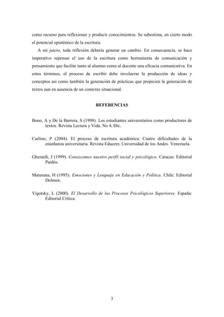 3
como recurso para reflexionar y producir conocimientos. Se subestima, en cierto modo
el potencial epistémico de la escritura.
A mi juicio, toda reflexión debería generar un cambio. En consecuencia, se hace
imperativo repensar el uso de la escritura como herramienta de comunicación y
pensamiento que facilite tanto al alumno como al docente una eficacia comunicativa. En
estos términos, el proceso de escribir debe involucrar la producción de ideas y
conceptos así como también la generación de prácticas que propicien la generación de
textos aun en ausencia de un contexto situacional.
REFERENCIAS
Bono, A y De la Barrera, S (1998). Los estudiantes universitarios como productores de
textos. Revista Lectura y Vida. No 4, Dic.
Carlino, P (2004). El proceso de escritura académica: Cuatro dificultades de la
enseñanza universitaria. Revista Educere, Universidad de los Andes. Venezuela.
Gherardi, J (1999). Conozcamos nuestro perfil social y psicológico. Caracas: Editorial
Paidós.
Maturana, H (1995). Emociones y Lenguaje en Educación y Política. Chile: Editorial
Dolmen.
Vigotsky, L (2000). El Desarrollo de los Procesos Psicológicos Superiores. España:
Editorial Crítica.
 
