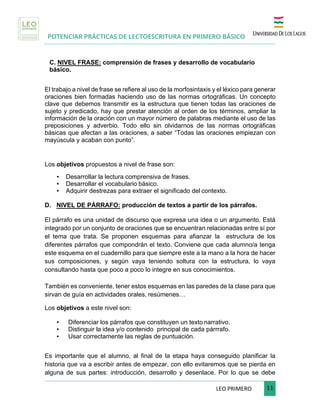 POTENCIAR PRÁCTICAS DE LECTOESCRITURA EN PRIMERO BÁSICO
	
LEO	PRIMERO							 	11	
	
C. NIVEL FRASE: comprensión de frases y desarrollo de vocabulario
básico.
	
El trabajo a nivel de frase se refiere al uso de la morfosintaxis y el léxico para generar
oraciones bien formadas haciendo uso de las normas ortográficas. Un concepto
clave que debemos transmitir es la estructura que tienen todas las oraciones de
sujeto y predicado, hay que prestar atención al orden de los términos, ampliar la
información de la oración con un mayor número de palabras mediante el uso de las
preposiciones y adverbio. Todo ello sin olvidarnos de las normas ortográficas
básicas que afectan a las oraciones, a saber “Todas las oraciones empiezan con
mayúscula y acaban con punto”.
Los objetivos propuestos a nivel de frase son:
• Desarrollar la lectura comprensiva de frases.
• Desarrollar el vocabulario básico.
• Adquirir destrezas para extraer el significado del contexto.
D. NIVEL DE PÁRRAFO: producción de textos a partir de los párrafos.
El párrafo es una unidad de discurso que expresa una idea o un argumento. Está
integrado por un conjunto de oraciones que se encuentran relacionadas entre sí por
el tema que trata. Se proponen esquemas para afianzar la estructura de los
diferentes párrafos que compondrán el texto. Conviene que cada alumno/a tenga
este esquema en el cuadernillo para que siempre este a la mano a la hora de hacer
sus composiciones, y según vaya teniendo soltura con la estructura, lo vaya
consultando hasta que poco a poco lo integre en sus conocimientos.
También es conveniente, tener estos esquemas en las paredes de la clase para que
sirvan de guía en actividades orales, resúmenes…
Los objetivos a este nivel son:
• Diferenciar los párrafos que constituyen un texto narrativo.
• Distinguir la idea y/o contenido principal de cada párrrafo.
• Usar correctamente las reglas de puntuación.
Es importante que el alumno, al final de la etapa haya conseguido planificar la
historia que va a escribir antes de empezar, con ello evitaremos que se pierda en
alguna de sus partes: introducción, desarrollo y desenlace. Por lo que se debe
 