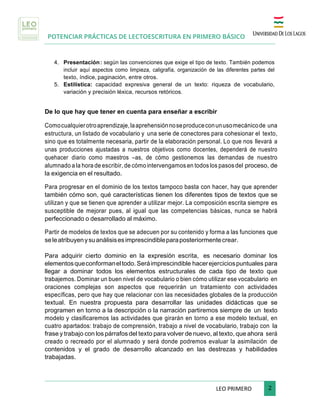 POTENCIAR PRÁCTICAS DE LECTOESCRITURA EN PRIMERO BÁSICO
	
LEO	PRIMERO							 	2	
	
4. Presentación: según las convenciones que exige el tipo de texto. También podemos
incluir aquí aspectos como limpieza, caligrafía, organización de las diferentes partes del
texto, índice, paginación, entre otros.
5. Estilística: capacidad expresiva general de un texto: riqueza de vocabulario,
variación y precisión léxica, recursos retóricos.
De lo que hay que tener en cuenta para enseñar a escribir
Comocualquierotroaprendizaje,laaprehensiónnoseproduceconunusomecánicode una
estructura, un listado de vocabulario y una serie de conectores para cohesionar el texto,
sino que es totalmente necesaria, partir de la elaboración personal. Lo que nos llevará a
unas producciones ajustadas a nuestros objetivos como docentes, dependerá de nuestro
quehacer diario como maestros –as, de cómo gestionemos las demandas de nuestro
alumnado a la hora de escribir, de cómo intervengamos en todos los pasos del proceso, de
la exigencia en el resultado.
Para progresar en el dominio de los textos tampoco basta con hacer, hay que aprender
también cómo son, qué características tienen los diferentes tipos de textos que se
utilizan y que se tienen que aprender a utilizar mejor. La composición escrita siempre es
susceptible de mejorar pues, al igual que las competencias básicas, nunca se habrá
perfeccionado o desarrollado al máximo.
Partir de modelos de textos que se adecuen por su contenido y forma a las funciones que
seleatribuyenysuanálisisesimprescindibleparaposteriormentecrear.
Para adquirir cierto dominio en la expresión escrita, es necesario dominar los
elementosqueconformaneltodo. Seráimprescindible hacerejerciciospuntuales para
llegar a dominar todos los elementos estructurales de cada tipo de texto que
trabajemos. Dominar un buen nivel de vocabulario o bien cómo utilizar ese vocabulario en
oraciones complejas son aspectos que requerirán un tratamiento con actividades
específicas, pero que hay que relacionar con las necesidades globales de la producción
textual. En nuestra propuesta para desarrollar las unidades didácticas que se
programen en torno a la descripción o la narración partiremos siempre de un texto
modelo y clasificaremos las actividades que girarán en torno a ese modelo textual, en
cuatro apartados: trabajo de comprensión, trabajo a nivel de vocabulario, trabajo con la
frase y trabajo con los párrafos del texto para volver de nuevo, al texto, que ahora será
creado o recreado por el alumnado y será donde podremos evaluar la asimilación de
contenidos y el grado de desarrollo alcanzado en las destrezas y habilidades
trabajadas.
 