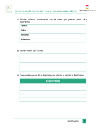POTENCIAR PRÁCTICAS DE LECTOESCRITURA EN PRIMERO BÁSICO
	
LEO	PRIMERO							 	8	
	
c) Escribe palabras relacionadas con la mesa que puedan servir para
describirlas
Forma:
Color:
Tamaño:
Si lo tocas:
d) Escribir frases con sentido
e) Repasa el esquema de la descripción de objetos y escribe la descripción.
DESCRIPCION
 
