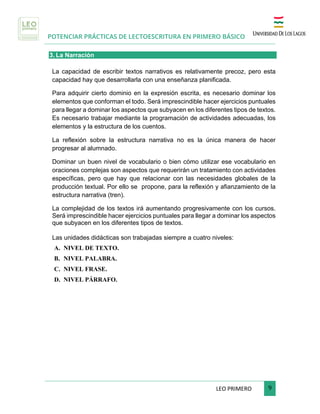 POTENCIAR PRÁCTICAS DE LECTOESCRITURA EN PRIMERO BÁSICO
	
LEO	PRIMERO							 	9	
	
3. La Narración
La capacidad de escribir textos narrativos es relativamente precoz, pero esta
capacidad hay que desarrollarla con una enseñanza planificada.
Para adquirir cierto dominio en la expresión escrita, es necesario dominar los
elementos que conforman el todo. Será imprescindible hacer ejercicios puntuales
para llegar a dominar los aspectos que subyacen en los diferentes tipos de textos.
Es necesario trabajar mediante la programación de actividades adecuadas, los
elementos y la estructura de los cuentos.
La reflexión sobre la estructura narrativa no es la única manera de hacer
progresar al alumnado.
Dominar un buen nivel de vocabulario o bien cómo utilizar ese vocabulario en
oraciones complejas son aspectos que requerirán un tratamiento con actividades
específicas, pero que hay que relacionar con las necesidades globales de la
producción textual. Por ello se propone, para la reflexión y afianzamiento de la
estructura narrativa (tren).
La complejidad de los textos irá aumentando progresivamente con los cursos.
Será imprescindible hacer ejercicios puntuales para llegar a dominar los aspectos
que subyacen en los diferentes tipos de textos.
	
Las unidades didácticas son trabajadas siempre a cuatro niveles:
A. NIVEL DE TEXTO.
B. NIVEL PALABRA.
C. NIVEL FRASE.
D. NIVEL PÁRRAFO.
 