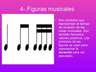 4-.Figuras musicales   Son símbolos que representan el tiempo de duración de las notas musicales. Son también llamados valores positivos. Los símbolos de las figuras se usan para representar la  duración  para ser ejecutado.   