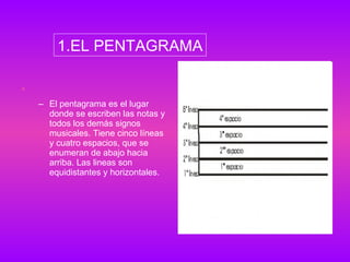 El pentagrama es el lugar donde se escriben las notas y todos los demás signos musicales. Tiene cinco líneas y cuatro espacios, que se enumeran de abajo hacia arriba. Las lineas son equidistantes y horizontales.  1.EL PENTAGRAMA 