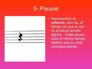 5-.Pausas Representan el  silencio , esto es, el tiempo en que la voz no produce sonido alguno . Cada pausa dura el mismo tiempo relativo que su nota correspondiente . 