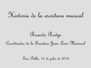 Historia de la escritura musical
Ricardo Rodys
Coordinador de la Fonoteca Juan León Mariscal
San Pablo, 16 de julio de 2014
 